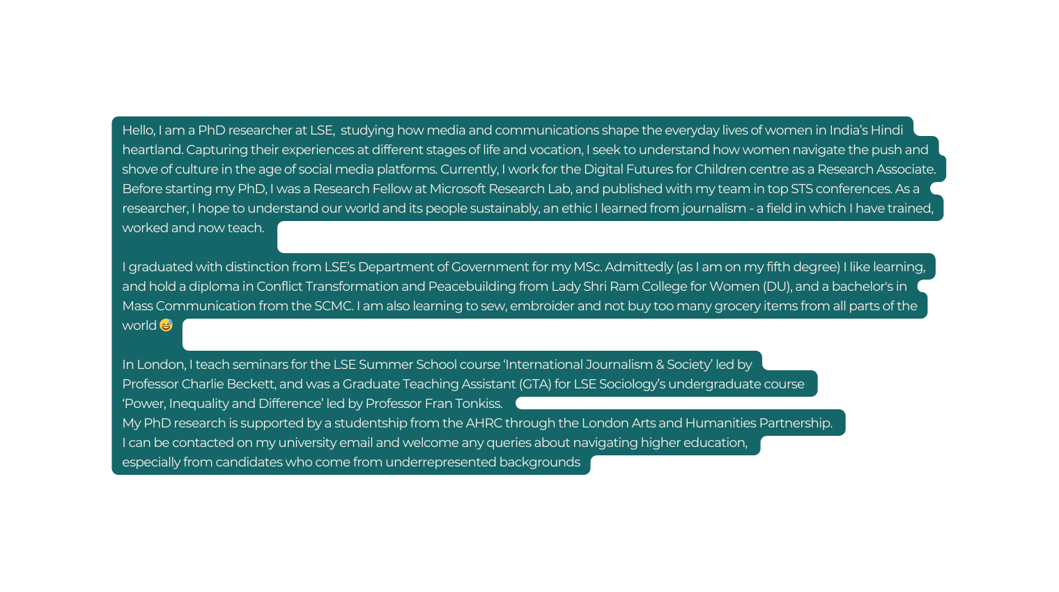 Hello I am a PhD researcher at LSE studying how media and communications shape the everyday lives of women in India s Hindi heartland Capturing their experiences at different stages of life and vocation I seek to understand how women navigate the push and shove of culture in the age of social media platforms Currently I work for the Digital Futures for Children centre as a Research Associate Before starting my PhD I was a Research Fellow at Microsoft Research Lab and published with my team in top STS conferences As a researcher I hope to understand our world and its people sustainably an ethic I learned from journalism a field in which I have trained worked and now teach I graduated with distinction from LSE s Department of Government for my MSc Admittedly as I am on my fifth degree I like learning and hold a diploma in Conflict Transformation and Peacebuilding from Lady Shri Ram College for Women DU and a bachelor s in Mass Communication from the SCMC I am also learning to sew embroider and not buy too many grocery items from all parts of the world In London I teach seminars for the LSE Summer School course International Journalism Society led by Professor Charlie Beckett and was a Graduate Teaching Assistant GTA for LSE Sociology s undergraduate course Power Inequality and Difference led by Professor Fran Tonkiss My PhD research is supported by a studentship from the AHRC through the London Arts and Humanities Partnership I can be contacted on my university email and welcome any queries about navigating higher education especially from candidates who come from underrepresented backgrounds